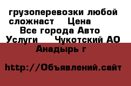 грузоперевозки любой сложнаст  › Цена ­ 100 - Все города Авто » Услуги   . Чукотский АО,Анадырь г.